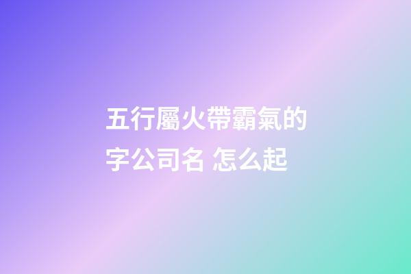 五行屬火帶霸氣的字公司名 怎么起-第1張-公司起名-玄機派